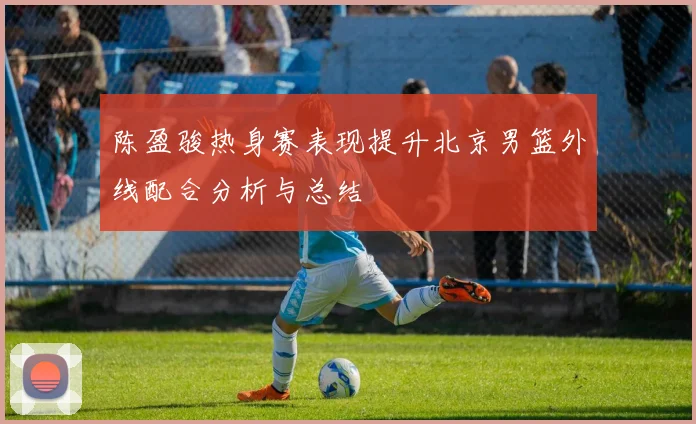 陈盈骏热身赛表现提升北京男篮外线配合分析与总结