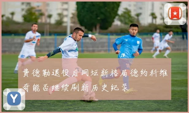 费德勒退役后网坛新格局德约科维奇能否继续刷新历史纪录