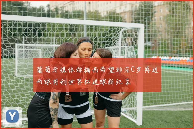 葡萄牙媒体称梅西希望渺茫C罗再进两球将创世界杯进球新纪录