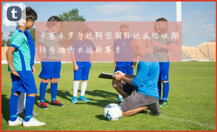 卡塞米罗与迈阿密国际达成协议期待与梅西共战新赛季