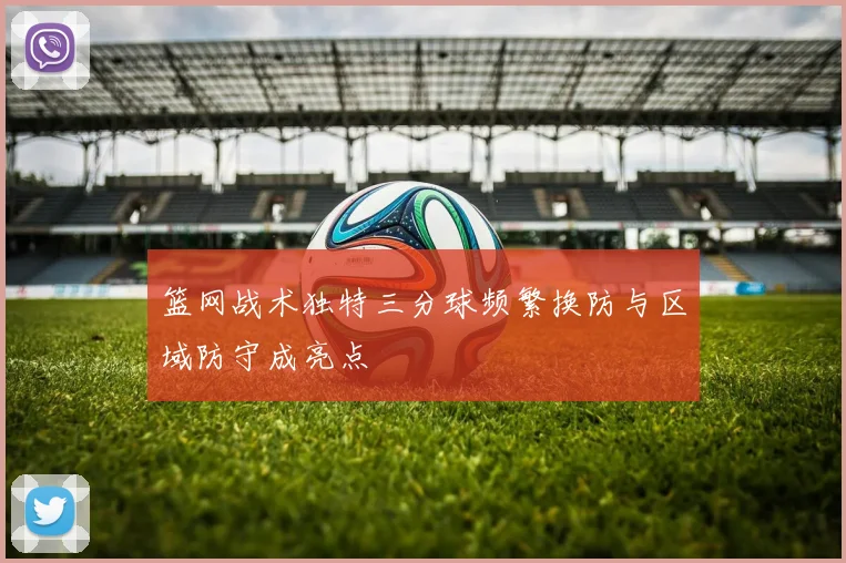 篮网战术独特三分球频繁换防与区域防守成亮点