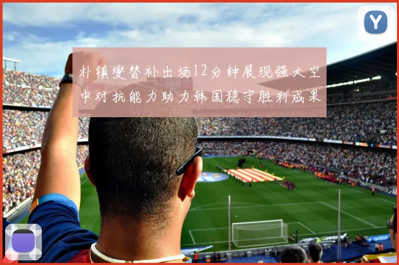 朴镇燮替补出场12分钟展现强大空中对抗能力助力韩国稳守胜利成果