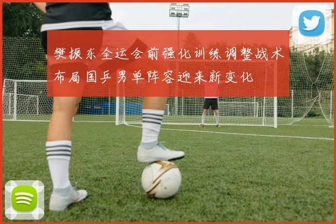 樊振东全运会前强化训练调整战术布局国乒男单阵容迎来新变化