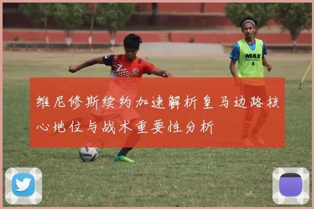 维尼修斯续约加速解析皇马边路核心地位与战术重要性分析