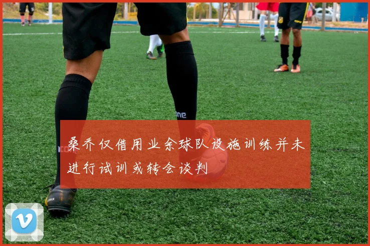 桑乔仅借用业余球队设施训练并未进行试训或转会谈判