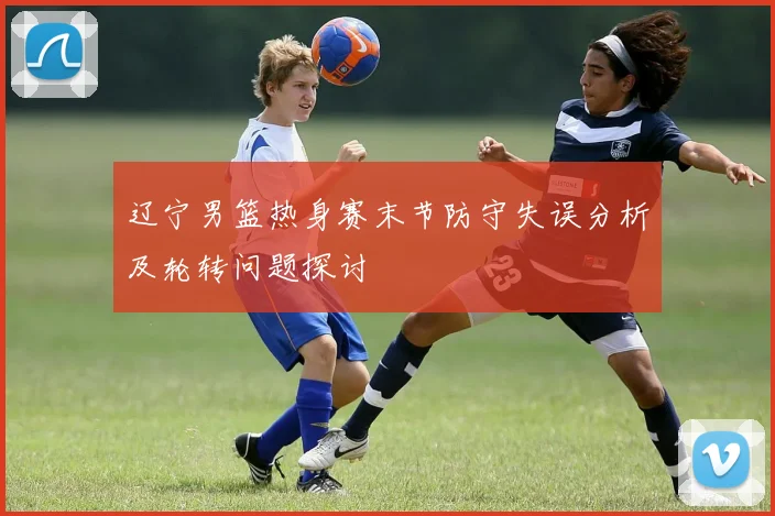 辽宁男篮热身赛末节防守失误分析及轮转问题探讨